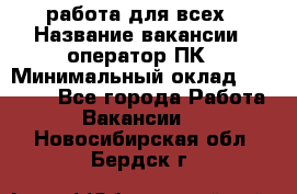 работа для всех › Название вакансии ­ оператор ПК › Минимальный оклад ­ 15 000 - Все города Работа » Вакансии   . Новосибирская обл.,Бердск г.